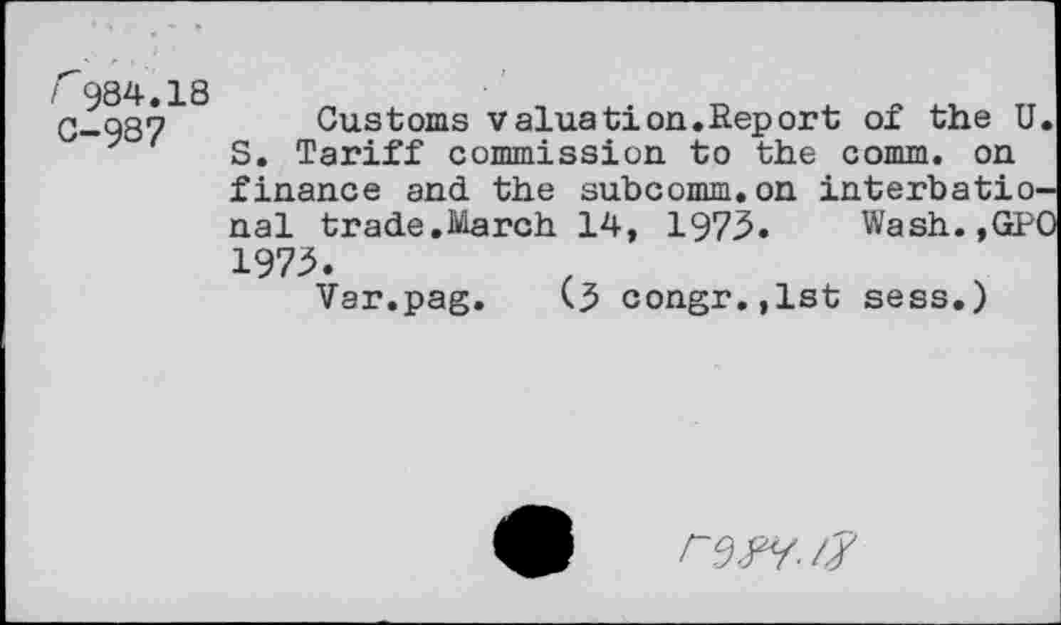 ﻿/984.18 0-987
Customs valuation.Report of the U. S. Tariff commission to the comm, on finance and the subcomm.on interbatio-nal trade.March 14, 1973. Wash.,GPO 1973.
Var.pag. <3 congr.,lst sess.)
